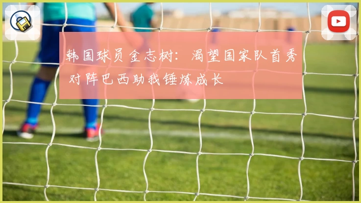 韩国球员金志树:渴望国家队首秀 对阵巴西助我锤炼成长