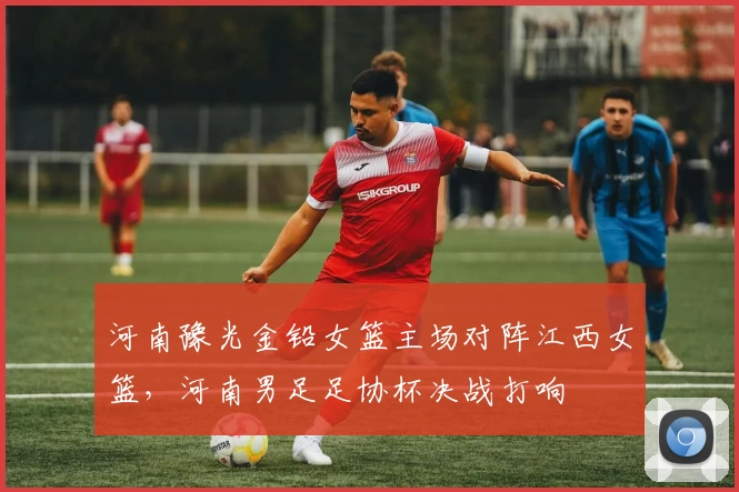 河南豫光金铅女篮主场对阵江西女篮，河南男足足协杯决战打响