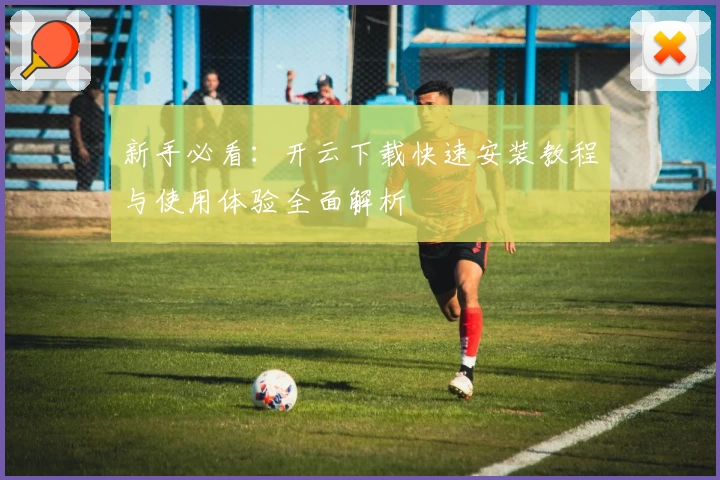 新手必看：开云下载快速安装教程与使用体验全面解析