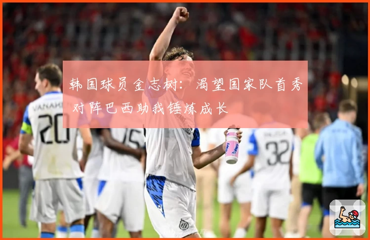 韩国球员金志树:渴望国家队首秀 对阵巴西助我锤炼成长