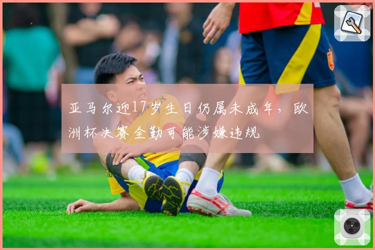 亚马尔迎17岁生日仍属未成年,欧洲杯决赛全勤可能涉嫌违规