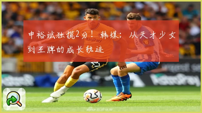 申裕斌独揽2分！韩媒：从天才少女到王牌的成长轨迹