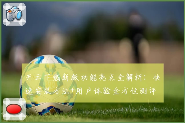 开云下载新版功能亮点全解析：快速安装方法+用户体验全方位测评
