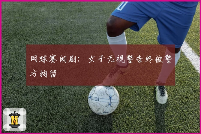 网球赛闹剧：女子无视警告终被警方拘留