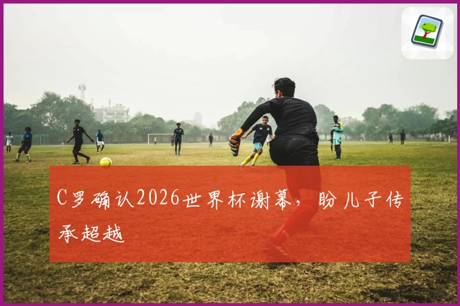 C罗确认2026世界杯谢幕，盼儿子传承超越