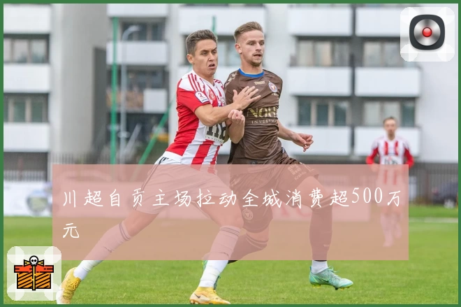 川超自贡主场拉动全城消费超500万元