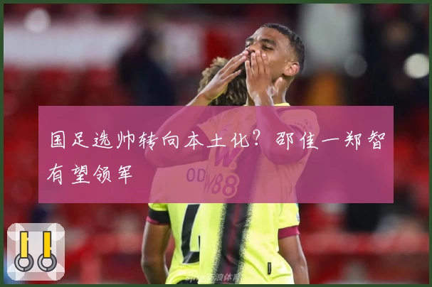 国足选帅转向本土化？邵佳一郑智有望领军