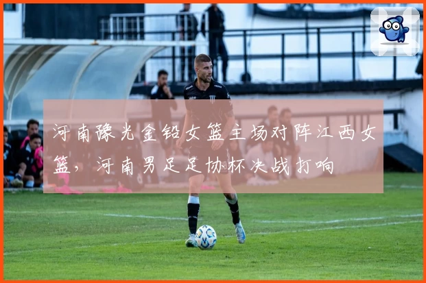 河南豫光金铅女篮主场对阵江西女篮，河南男足足协杯决战打响
