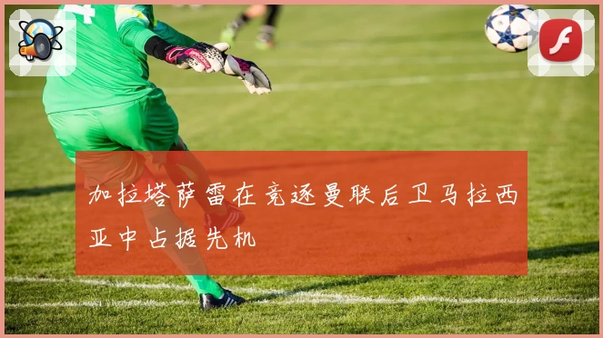 加拉塔萨雷在竞逐曼联后卫马拉西亚中占据先机