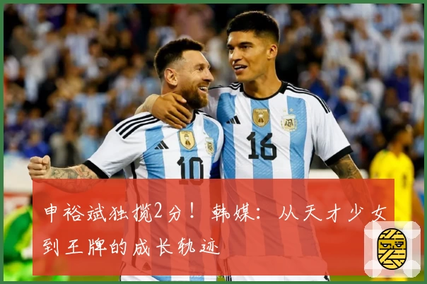 申裕斌独揽2分！韩媒：从天才少女到王牌的成长轨迹